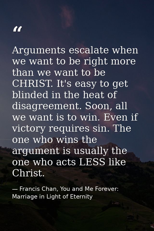 Arguments escalate when we want to be right more than we want to be CHRIST. It's easy to get blinded in the heat of disa — Francis Chan, You and Me Forever: Marriage in Light of Eternity