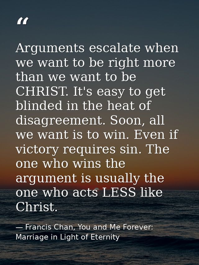 Arguments escalate when we want to be right more than we want to be CHRIST. It's easy to get blinded in the heat of disa — Francis Chan, You and Me Forever: Marriage in Light of Eternity