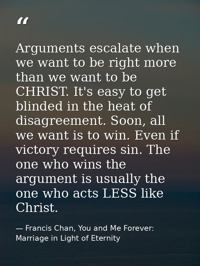Arguments escalate when we want to be right more than we want to be CHRIST. It's easy to get blinded in the heat of disa — Francis Chan, You and Me Forever: Marriage in Light of Eternity