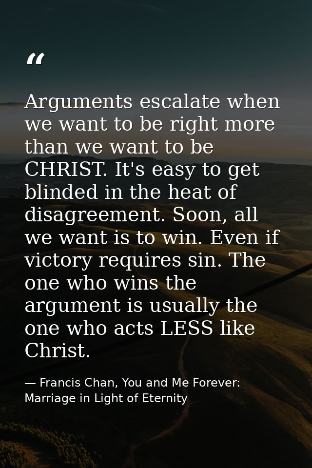 Arguments escalate when we want to be right more than we want to be CHRIST. It's easy to get blinded in the heat of disa — Francis Chan, You and Me Forever: Marriage in Light of Eternity