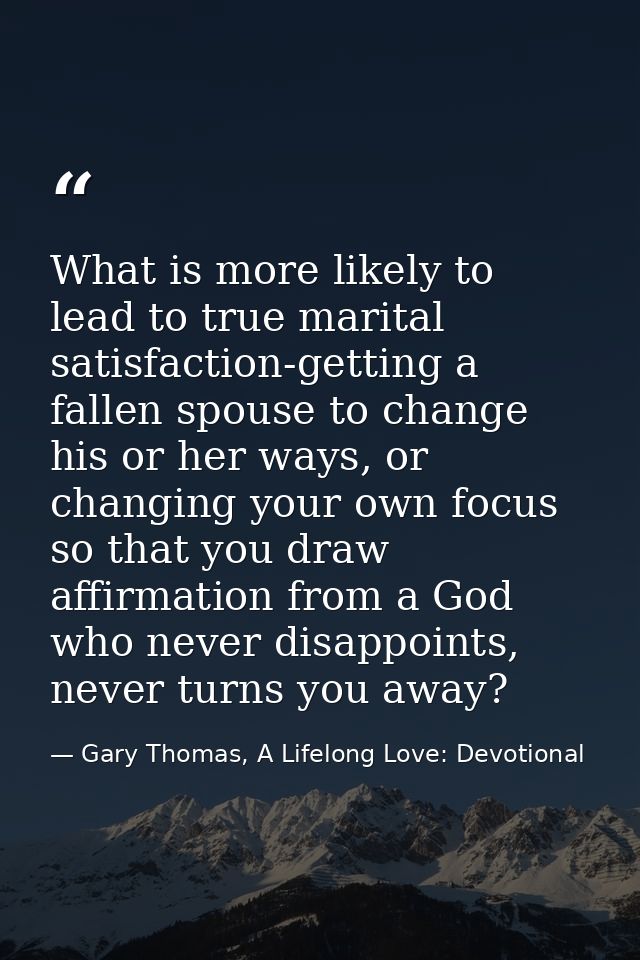 What is more likely to lead to true marital satisfaction-getting a fallen spouse to change his or her ways, or changing  — Gary Thomas, A Lifelong Love: Devotional