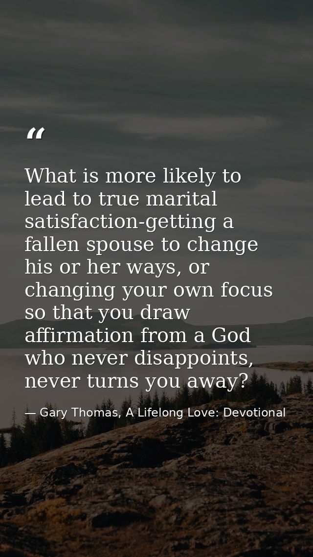 What is more likely to lead to true marital satisfaction-getting a fallen spouse to change his or her ways, or changing  — Gary Thomas, A Lifelong Love: Devotional