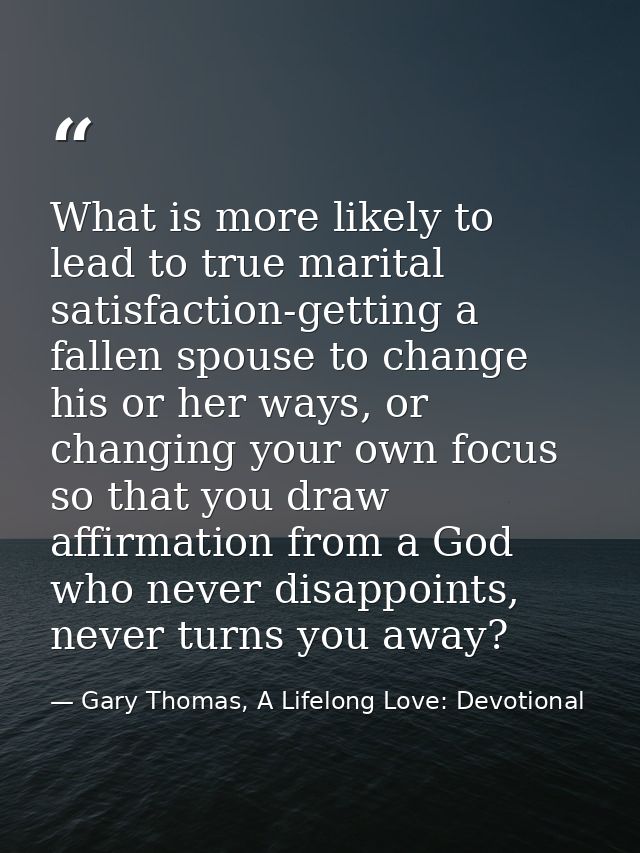 What is more likely to lead to true marital satisfaction-getting a fallen spouse to change his or her ways, or changing  — Gary Thomas, A Lifelong Love: Devotional