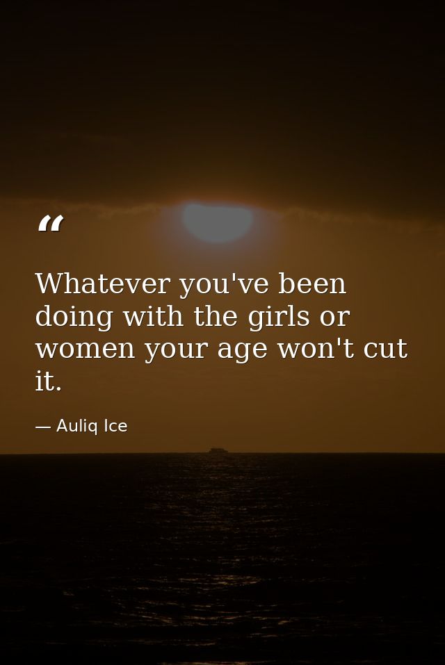 Whatever you've been doing with the girls or women your age won't cut it. — Auliq Ice