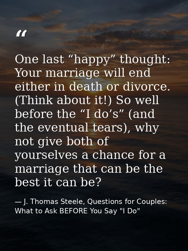 One last “happy” thought: Your marriage will end either in death or divorce. (Think about it!) So well before the “I do’ — J. Thomas Steele, Questions for Couples:  What to Ask BEFORE You Say "I Do"