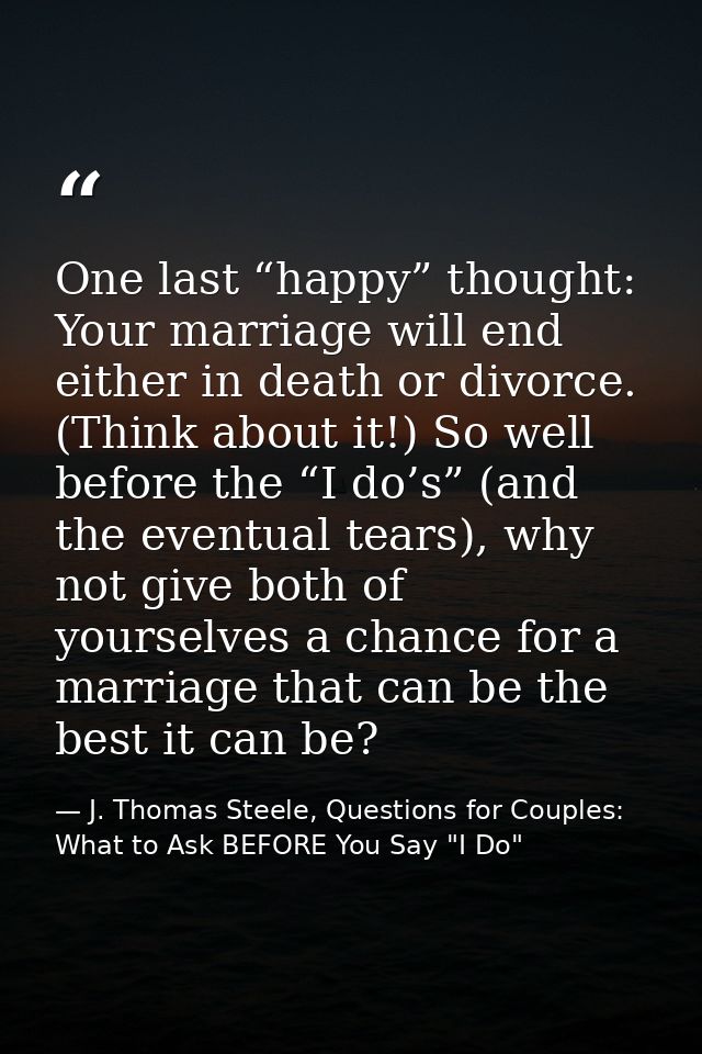 One last “happy” thought: Your marriage will end either in death or divorce. (Think about it!) So well before the “I do’ — J. Thomas Steele, Questions for Couples:  What to Ask BEFORE You Say "I Do"