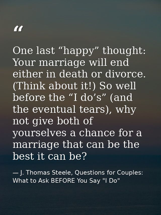 One last “happy” thought: Your marriage will end either in death or divorce. (Think about it!) So well before the “I do’ — J. Thomas Steele, Questions for Couples:  What to Ask BEFORE You Say "I Do"