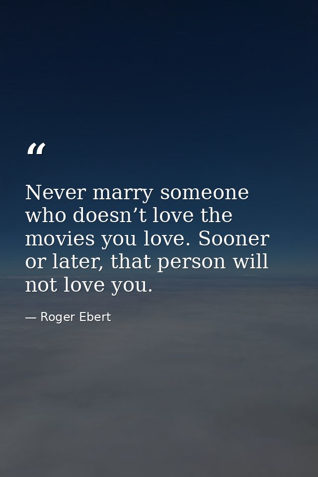 Never marry someone who doesn’t love the movies you love. Sooner or later, that person will not love you. — Roger Ebert