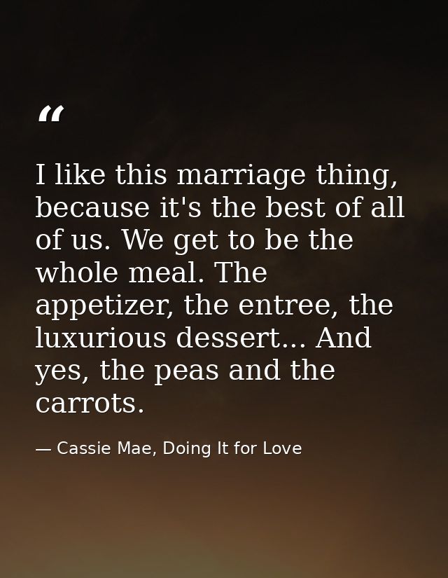 I like this marriage thing, because it's the best of all of us. We get to be the whole meal. The appetizer, the entree,  — Cassie Mae, Doing It for Love