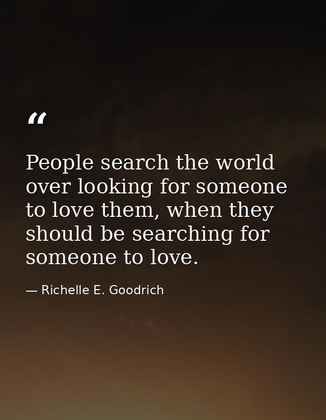 People search the world over looking for someone to love them, when they should be searching for someone to love. — Richelle E. Goodrich
