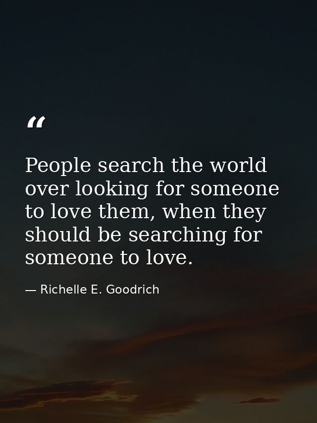 People search the world over looking for someone to love them, when they should be searching for someone to love. — Richelle E. Goodrich