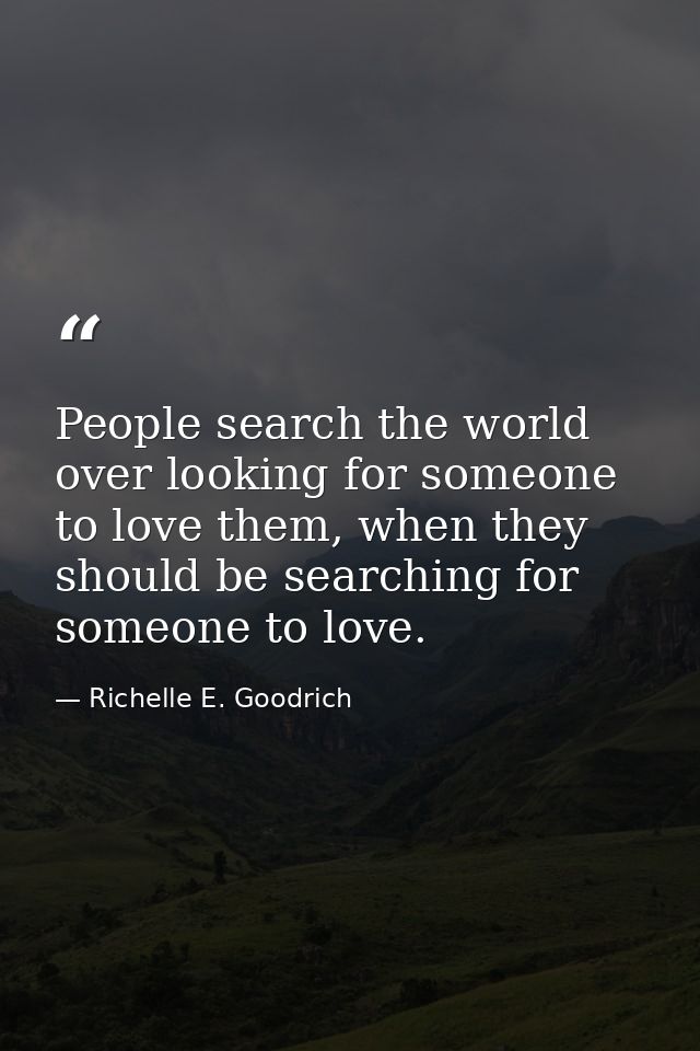 People search the world over looking for someone to love them, when they should be searching for someone to love. — Richelle E. Goodrich