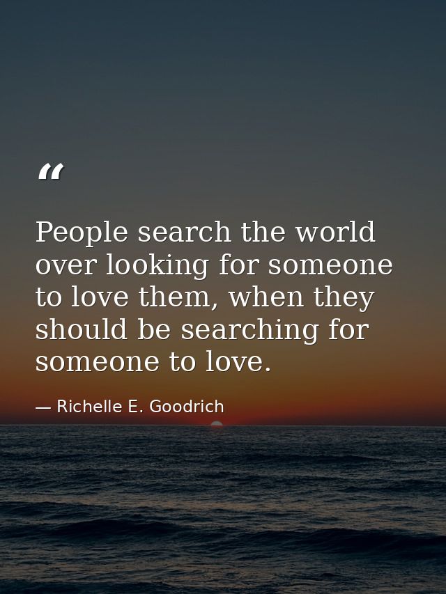 People search the world over looking for someone to love them, when they should be searching for someone to love. — Richelle E. Goodrich