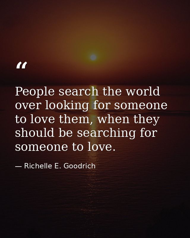 People search the world over looking for someone to love them, when they should be searching for someone to love. — Richelle E. Goodrich