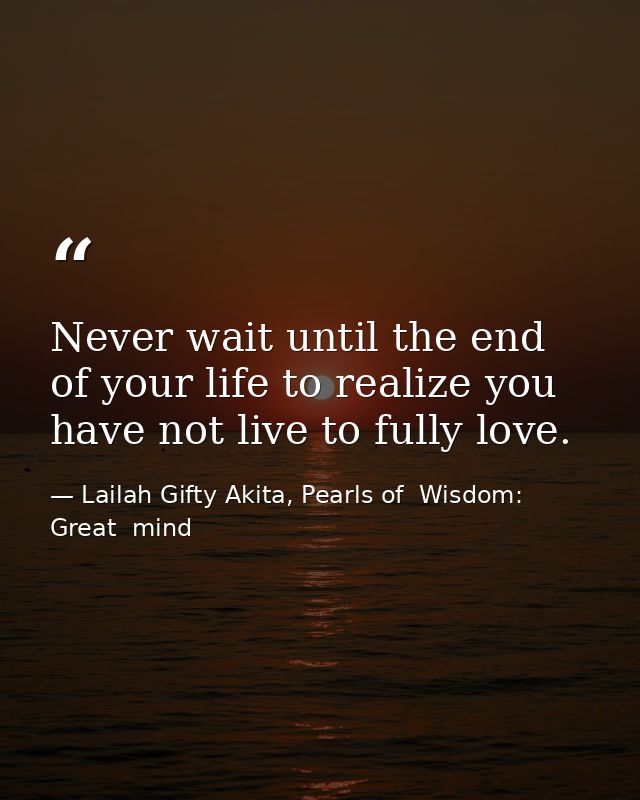 Never wait until the end of your life to realize you have not live to fully love. — Lailah Gifty Akita, Pearls of  Wisdom: Great  mind