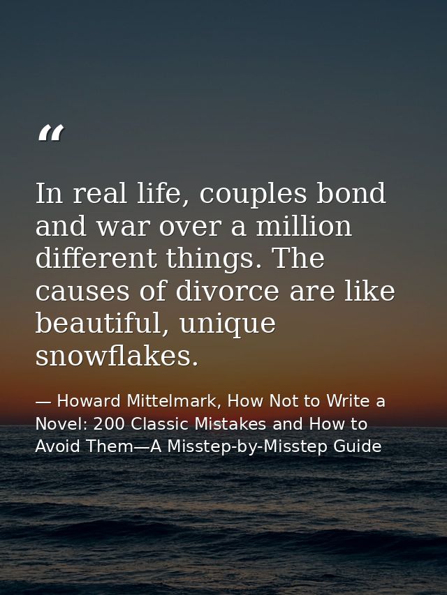 In real life, couples bond and war over a million different things. The causes of divorce are like beautiful, unique sno — Howard Mittelmark, How Not to Write a Novel: 200 Classic Mistakes and How to Avoid Them—A Misstep-by-Misstep Guide
