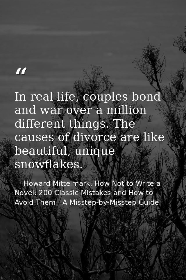 In real life, couples bond and war over a million different things. The causes of divorce are like beautiful, unique sno — Howard Mittelmark, How Not to Write a Novel: 200 Classic Mistakes and How to Avoid Them—A Misstep-by-Misstep Guide