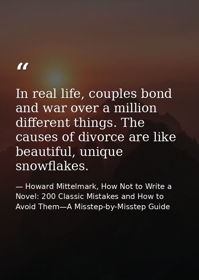 In real life, couples bond and war over a million different things. The causes of divorce are like beautiful, unique sno — Howard Mittelmark, How Not to Write a Novel: 200 Classic Mistakes and How to Avoid Them—A Misstep-by-Misstep Guide