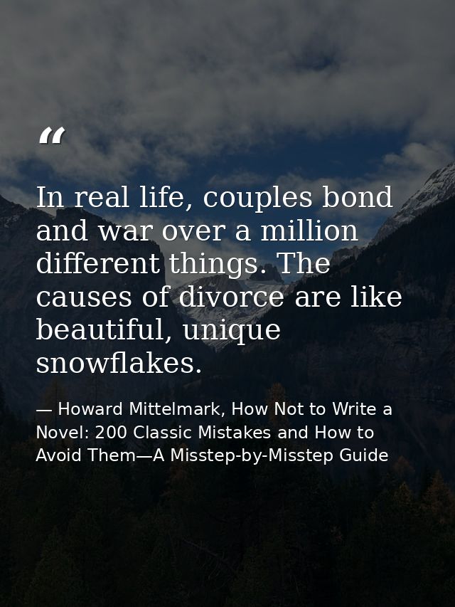 In real life, couples bond and war over a million different things. The causes of divorce are like beautiful, unique sno — Howard Mittelmark, How Not to Write a Novel: 200 Classic Mistakes and How to Avoid Them—A Misstep-by-Misstep Guide