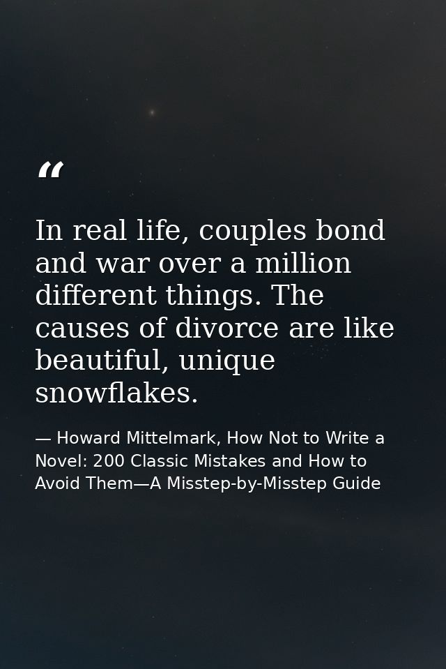 In real life, couples bond and war over a million different things. The causes of divorce are like beautiful, unique sno — Howard Mittelmark, How Not to Write a Novel: 200 Classic Mistakes and How to Avoid Them—A Misstep-by-Misstep Guide