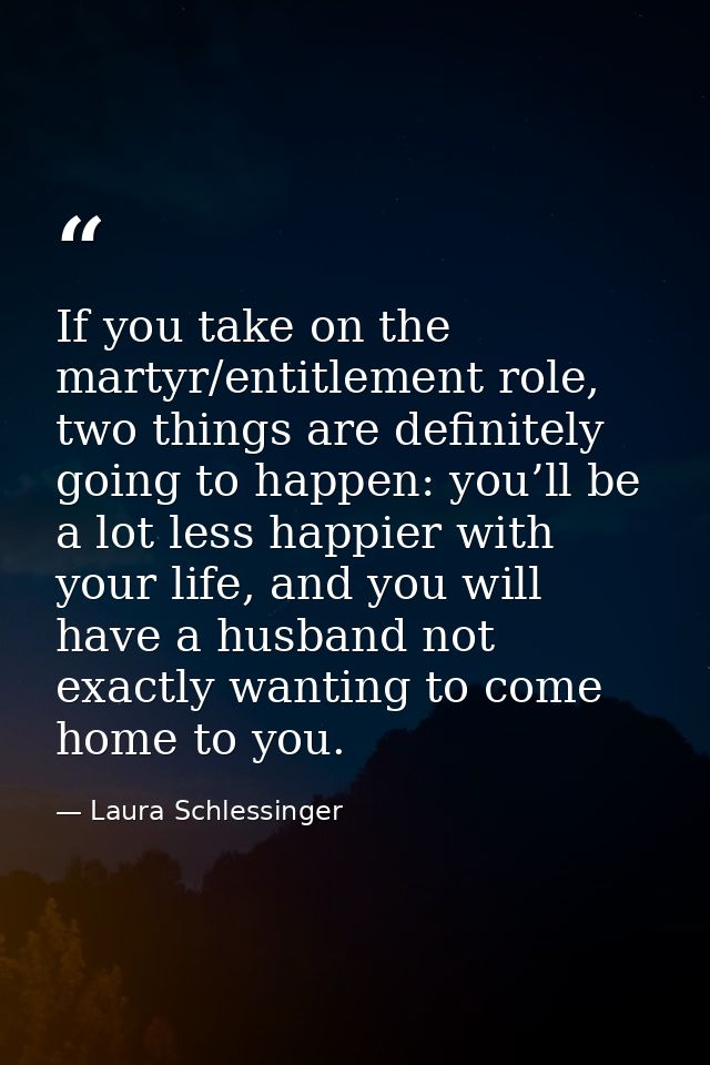 If you take on the martyr/entitlement role, two things are definitely going to happen: you’ll be a lot less happier with — Laura Schlessinger