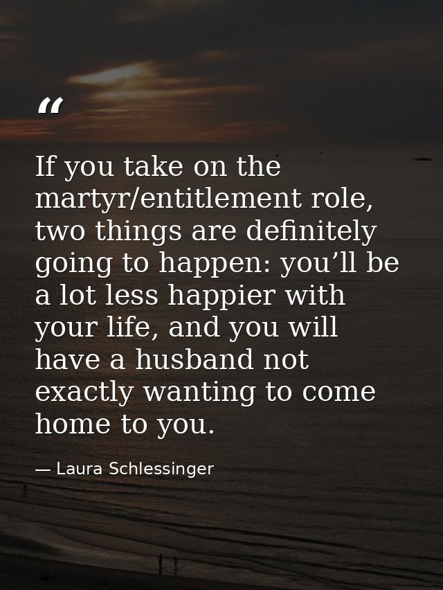 If you take on the martyr/entitlement role, two things are definitely going to happen: you’ll be a lot less happier with — Laura Schlessinger