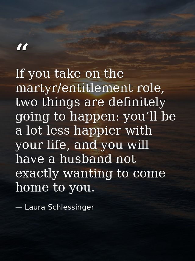 If you take on the martyr/entitlement role, two things are definitely going to happen: you’ll be a lot less happier with — Laura Schlessinger