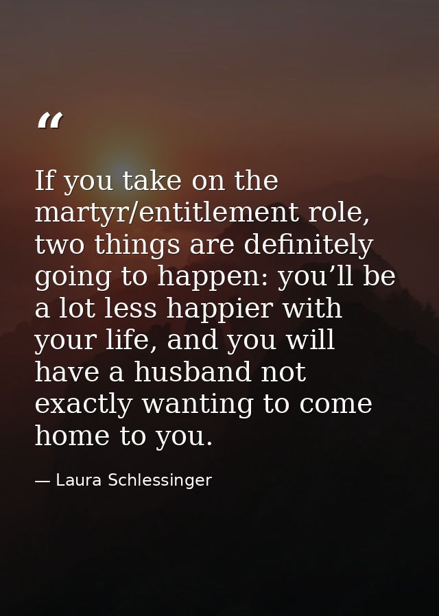 If you take on the martyr/entitlement role, two things are definitely going to happen: you’ll be a lot less happier with — Laura Schlessinger