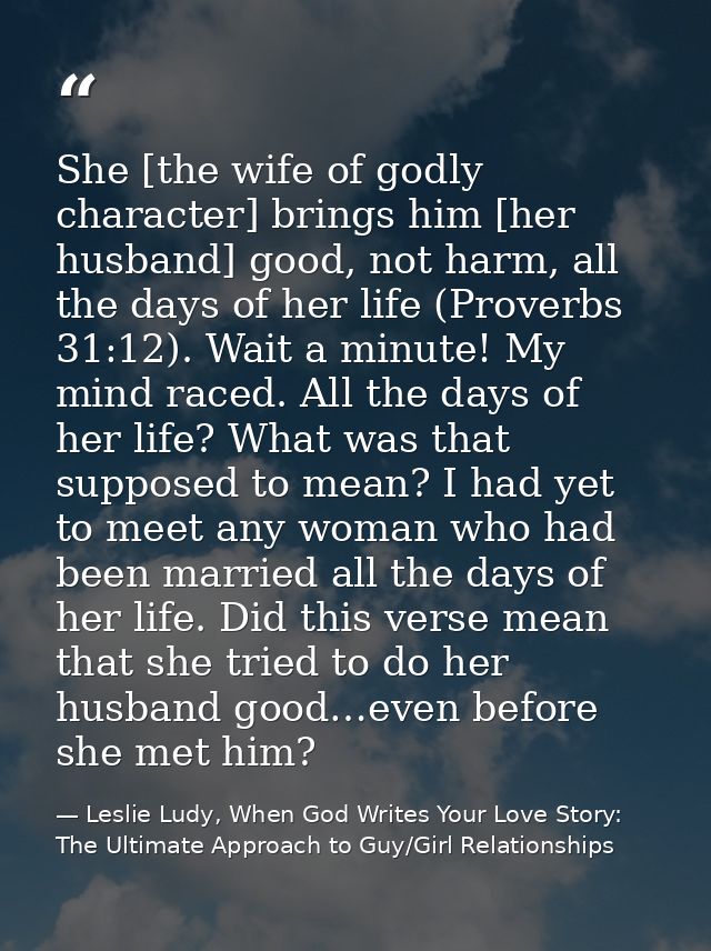 She [the wife of godly character] brings him [her husband] good, not harm, all the days of her life (Proverbs 31:12). Wa — Leslie Ludy, When God Writes Your Love Story: The Ultimate Approach to Guy/Girl Relationships