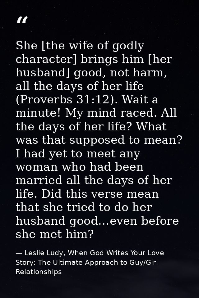 She [the wife of godly character] brings him [her husband] good, not harm, all the days of her life (Proverbs 31:12). Wa — Leslie Ludy, When God Writes Your Love Story: The Ultimate Approach to Guy/Girl Relationships