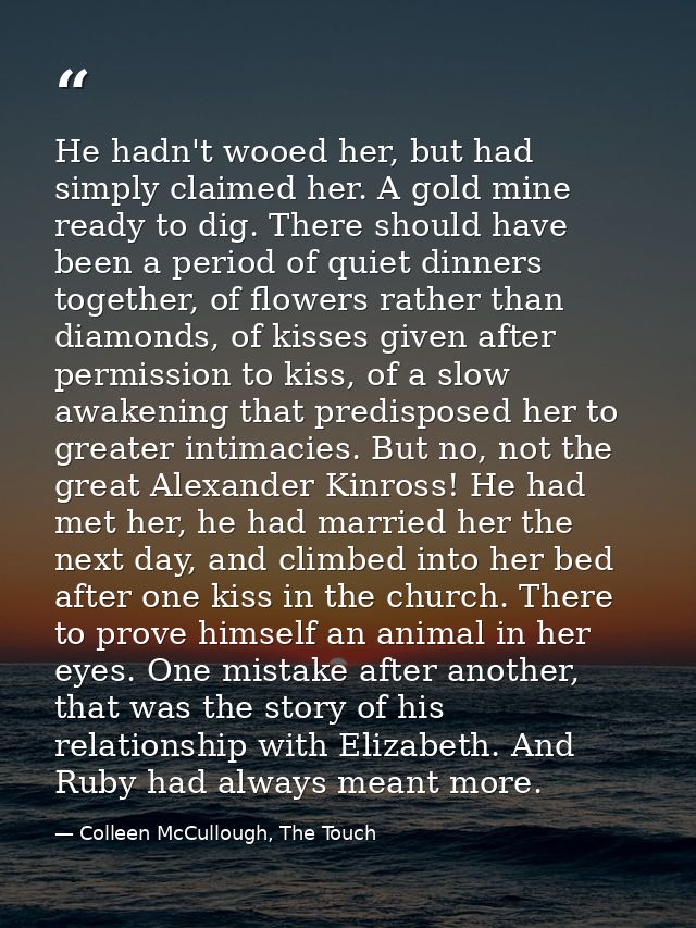He hadn't wooed her, but had simply claimed her. A gold mine ready to dig. There should have been a period of quiet dinn — Colleen McCullough, The Touch