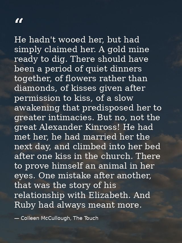 He hadn't wooed her, but had simply claimed her. A gold mine ready to dig. There should have been a period of quiet dinn — Colleen McCullough, The Touch