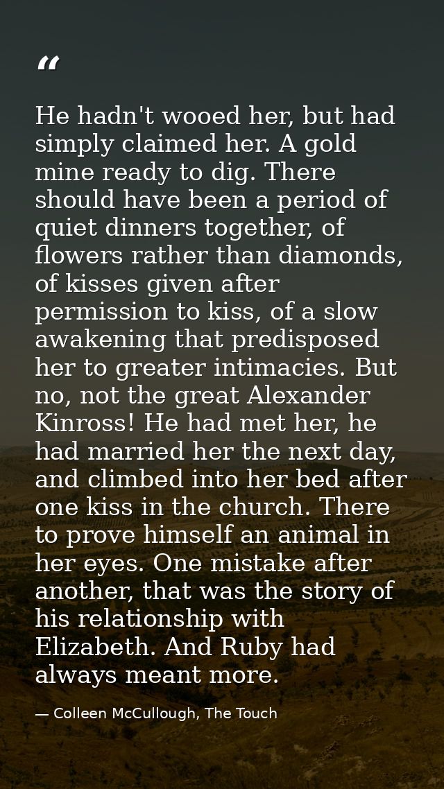 He hadn't wooed her, but had simply claimed her. A gold mine ready to dig. There should have been a period of quiet dinn — Colleen McCullough, The Touch