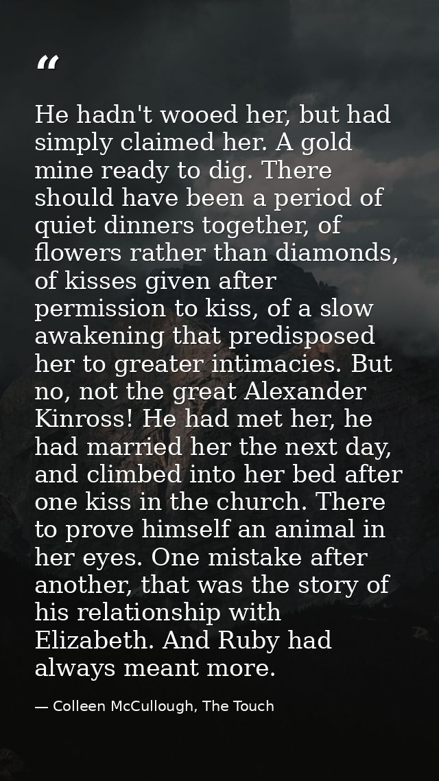 He hadn't wooed her, but had simply claimed her. A gold mine ready to dig. There should have been a period of quiet dinn — Colleen McCullough, The Touch