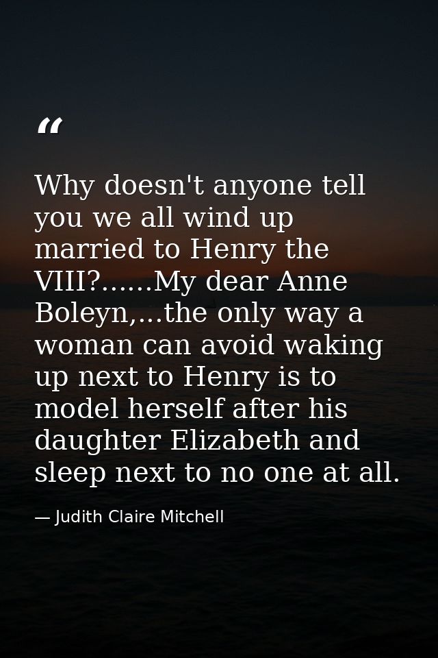 Why doesn't anyone tell you we all wind up married to Henry the VIII?......My dear Anne Boleyn,...the only way a woman c — Judith Claire Mitchell