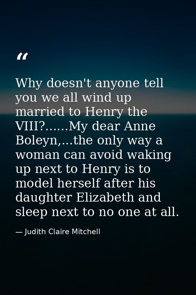 Why doesn't anyone tell you we all wind up married to Henry the VIII?......My dear Anne Boleyn,...the only way a woman c — Judith Claire Mitchell