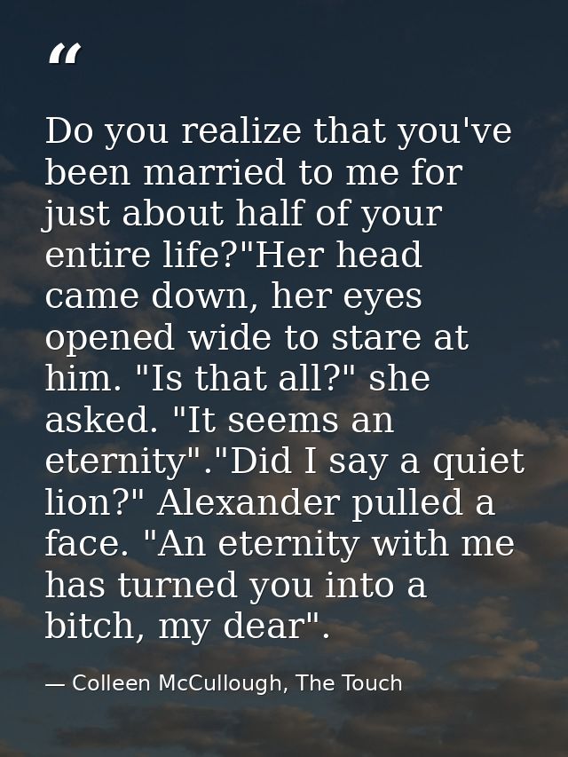 Do you realize that you've been married to me for just about half of your entire life?"Her head came down, her eyes open — Colleen McCullough, The Touch