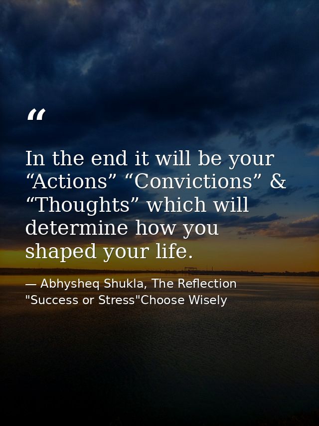 In the end it will be your “Actions” “Convictions” & “Thoughts” which will determine how you shaped your life. — Abhysheq Shukla, The Reflection "Success or Stress"Choose Wisely