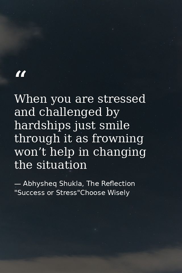 When you are stressed and challenged by hardships just smile through it as frowning won’t help in changing the situation — Abhysheq Shukla, The Reflection "Success or Stress"Choose Wisely