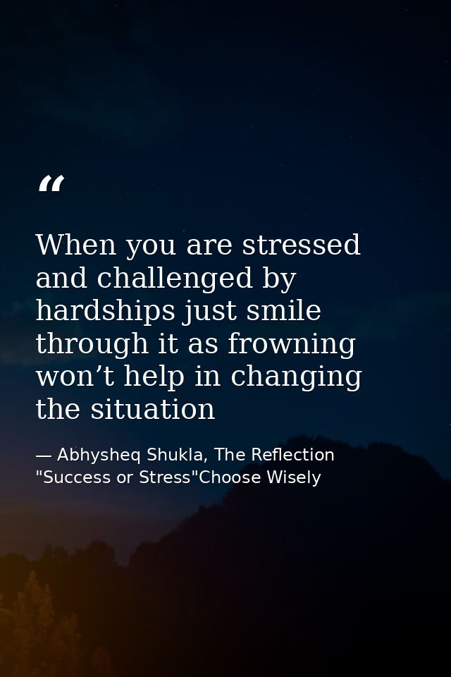 When you are stressed and challenged by hardships just smile through it as frowning won’t help in changing the situation — Abhysheq Shukla, The Reflection "Success or Stress"Choose Wisely