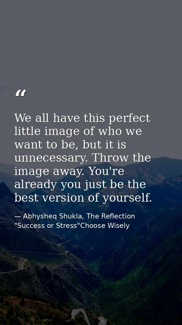 We all have this perfect little image of who we want to be, but it is unnecessary. Throw the image away. You're already  — Abhysheq Shukla, The Reflection "Success or Stress"Choose Wisely