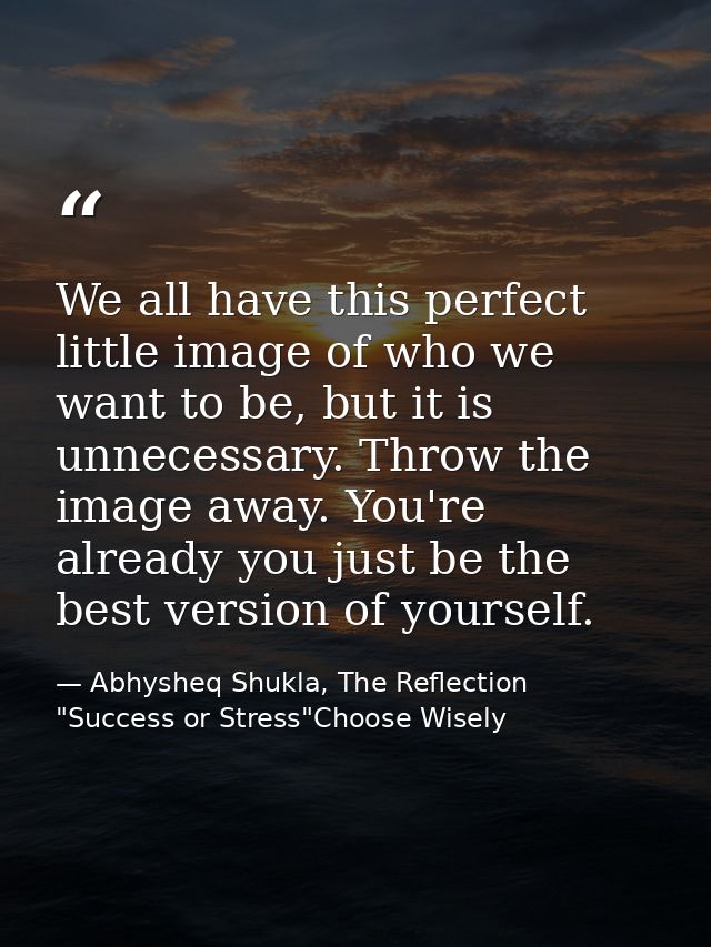 We all have this perfect little image of who we want to be, but it is unnecessary. Throw the image away. You're already  — Abhysheq Shukla, The Reflection "Success or Stress"Choose Wisely