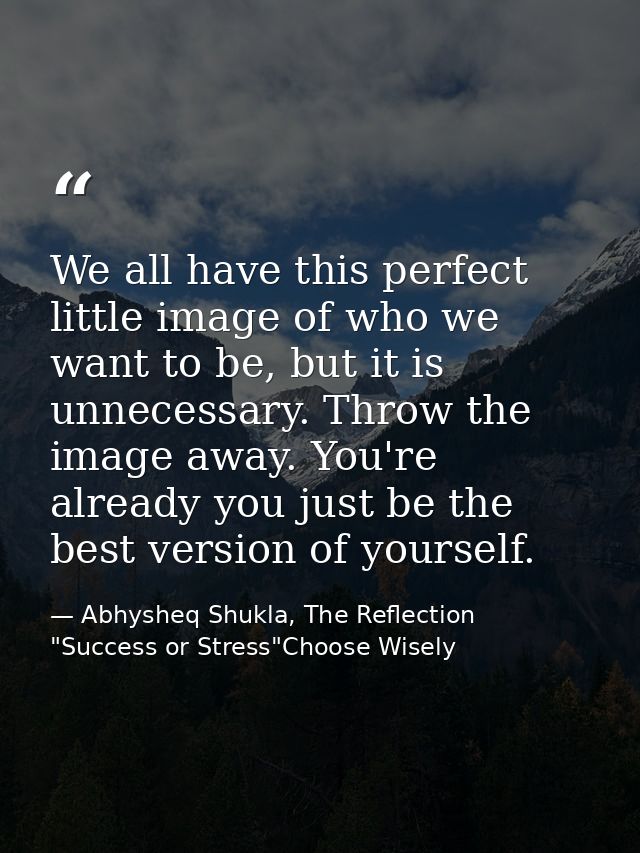 We all have this perfect little image of who we want to be, but it is unnecessary. Throw the image away. You're already  — Abhysheq Shukla, The Reflection "Success or Stress"Choose Wisely
