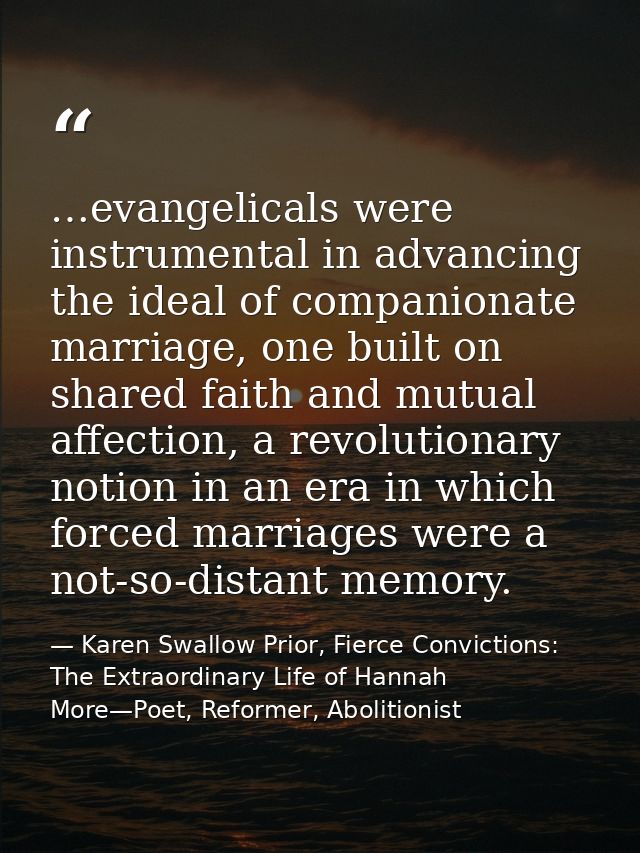 …evangelicals were instrumental in advancing the ideal of companionate marriage, one built on shared faith and mutual af — Karen Swallow Prior, Fierce Convictions: The Extraordinary Life of Hannah More—Poet, Reformer, Abolitionist
