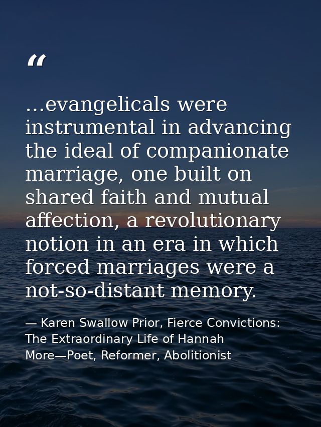 …evangelicals were instrumental in advancing the ideal of companionate marriage, one built on shared faith and mutual af — Karen Swallow Prior, Fierce Convictions: The Extraordinary Life of Hannah More—Poet, Reformer, Abolitionist