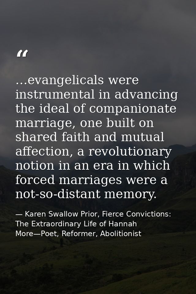 …evangelicals were instrumental in advancing the ideal of companionate marriage, one built on shared faith and mutual af — Karen Swallow Prior, Fierce Convictions: The Extraordinary Life of Hannah More—Poet, Reformer, Abolitionist