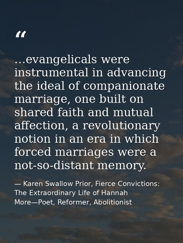 …evangelicals were instrumental in advancing the ideal of companionate marriage, one built on shared faith and mutual af — Karen Swallow Prior, Fierce Convictions: The Extraordinary Life of Hannah More—Poet, Reformer, Abolitionist