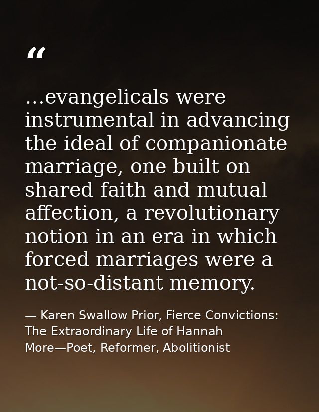 …evangelicals were instrumental in advancing the ideal of companionate marriage, one built on shared faith and mutual af — Karen Swallow Prior, Fierce Convictions: The Extraordinary Life of Hannah More—Poet, Reformer, Abolitionist