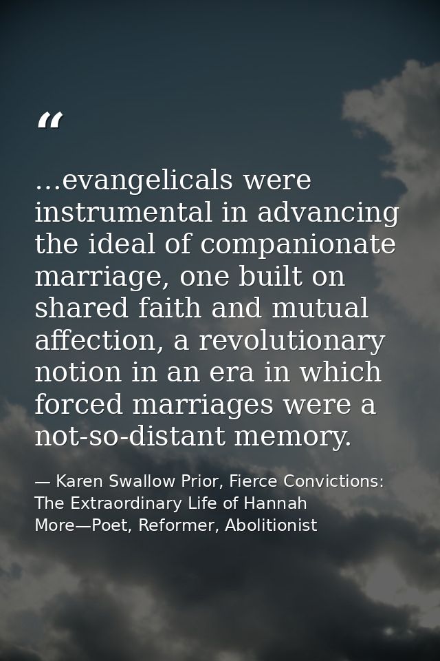 …evangelicals were instrumental in advancing the ideal of companionate marriage, one built on shared faith and mutual af — Karen Swallow Prior, Fierce Convictions: The Extraordinary Life of Hannah More—Poet, Reformer, Abolitionist