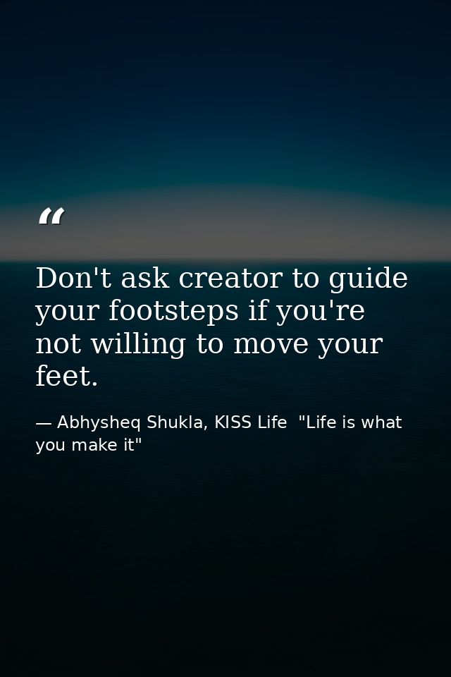 Don't ask creator to guide your footsteps if you're not willing to move your feet. — Abhysheq Shukla, KISS Life  "Life is what you make it"